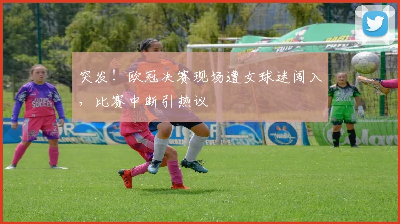 突发！欧冠决赛现场遭女球迷闯入，比赛中断引热议