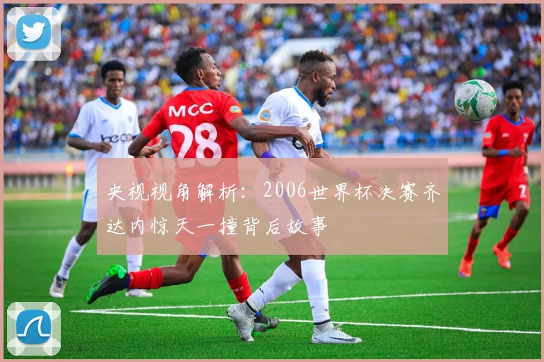 央视视角解析：2006世界杯决赛齐达内惊天一撞背后故事