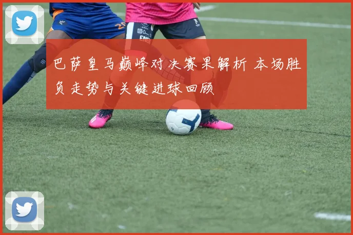 巴萨皇马巅峰对决赛果解析 本场胜负走势与关键进球回顾