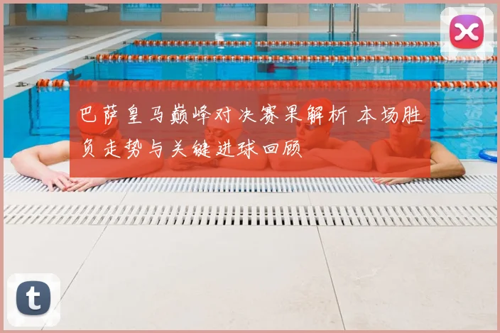 巴萨皇马巅峰对决赛果解析 本场胜负走势与关键进球回顾