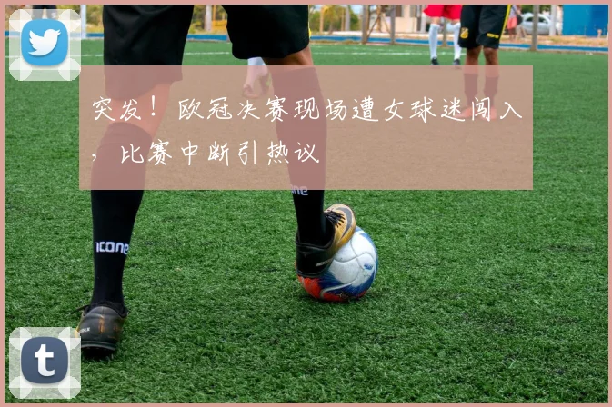突发！欧冠决赛现场遭女球迷闯入，比赛中断引热议
