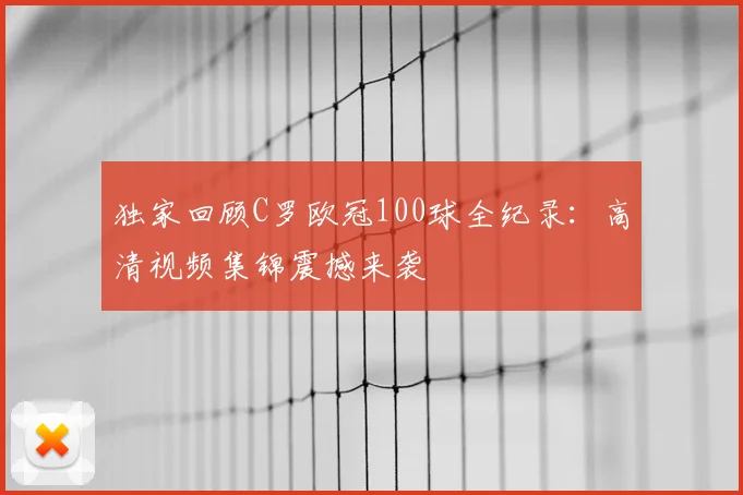 独家回顾C罗欧冠100球全纪录：高清视频集锦震撼来袭
