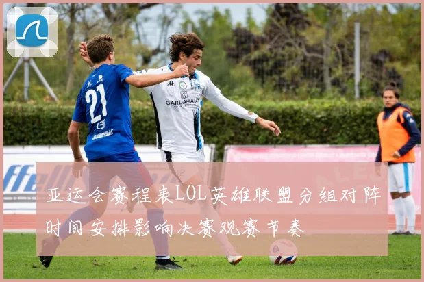 亚运会赛程表LOL英雄联盟分组对阵时间安排影响决赛观赛节奏