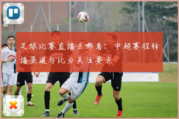 足球比赛直播去哪看：中超赛程转播渠道与比分关注要点