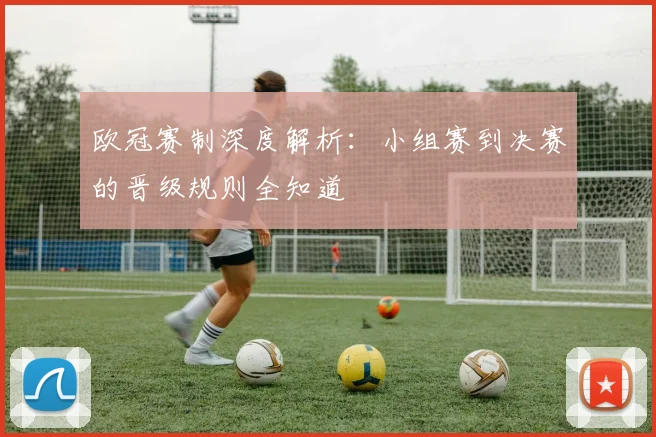 欧冠赛制深度解析：小组赛到决赛的晋级规则全知道