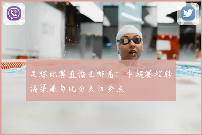 足球比赛直播去哪看：中超赛程转播渠道与比分关注要点