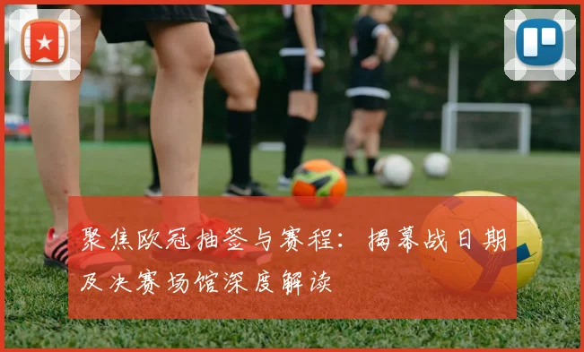 聚焦欧冠抽签与赛程：揭幕战日期及决赛场馆深度解读